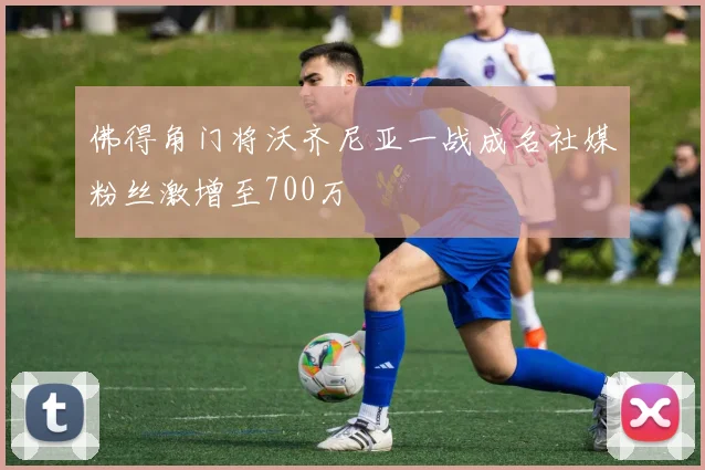 佛得角门将沃齐尼亚一战成名社媒粉丝激增至700万