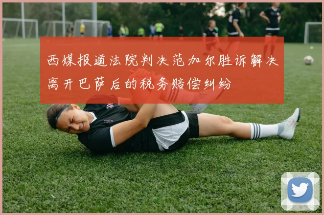 西媒报道法院判决范加尔胜诉解决离开巴萨后的税务赔偿纠纷