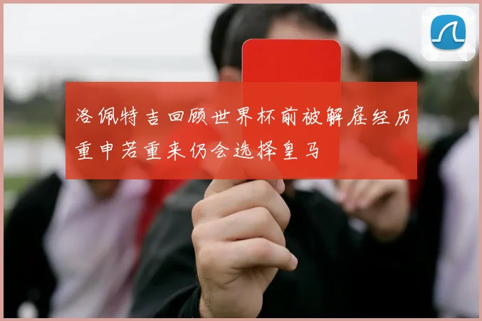 洛佩特吉回顾世界杯前被解雇经历重申若重来仍会选择皇马