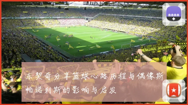 东契奇分享篮球心路历程与偶像斯帕诺利斯的影响与启发