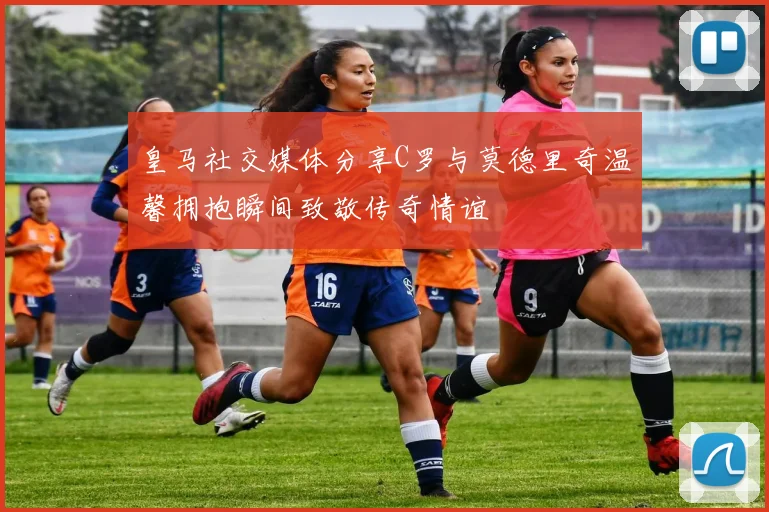 皇马社交媒体分享C罗与莫德里奇温馨拥抱瞬间致敬传奇情谊