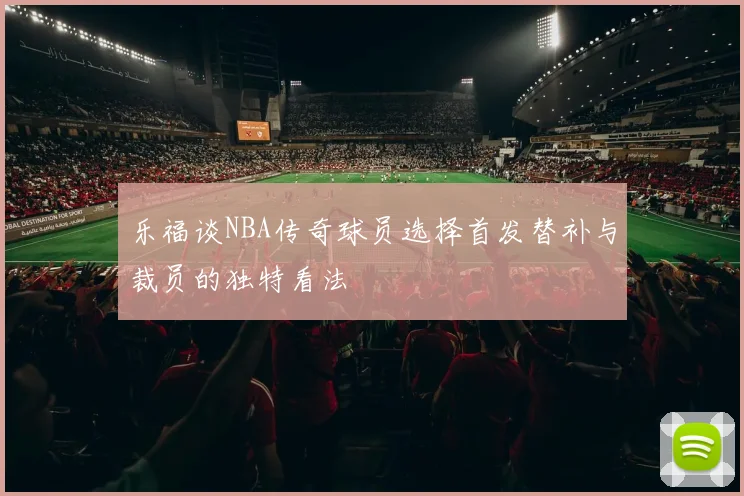 乐福谈NBA传奇球员选择首发替补与裁员的独特看法