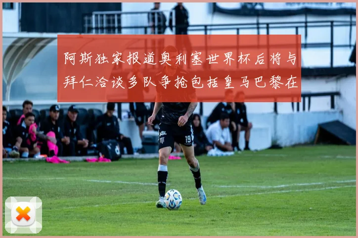 阿斯独家报道奥利塞世界杯后将与拜仁洽谈多队争抢包括皇马巴黎在内