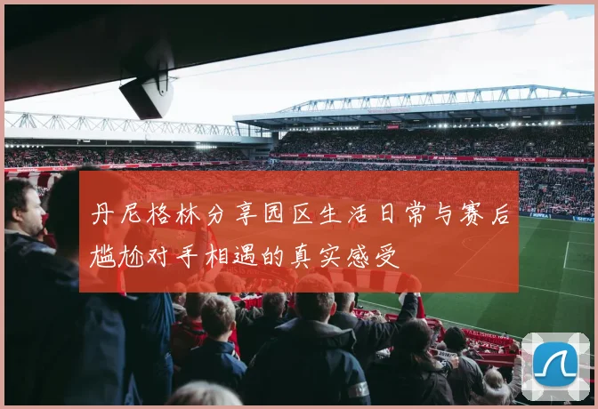 丹尼格林分享园区生活日常与赛后尴尬对手相遇的真实感受