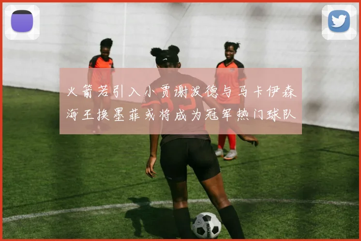 火箭若引入小贾谢泼德与马卡伊森海王换墨菲或将成为冠军热门球队