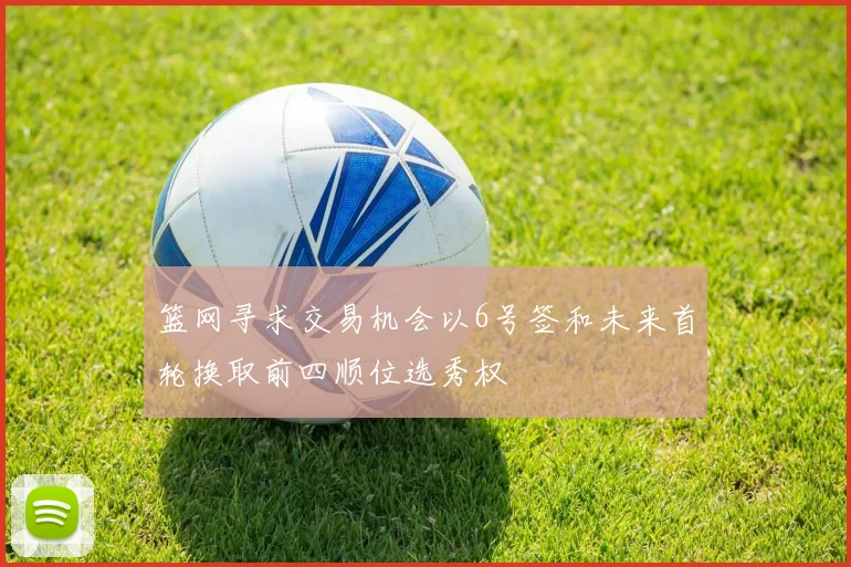 篮网寻求交易机会以6号签和未来首轮换取前四顺位选秀权