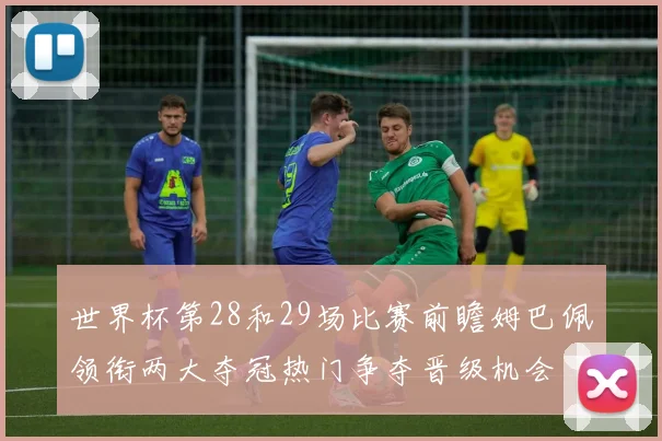 世界杯第28和29场比赛前瞻姆巴佩领衔两大夺冠热门争夺晋级机会
