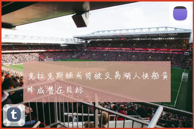 克拉克斯顿或将被交易湖人快船黄蜂成潜在目标