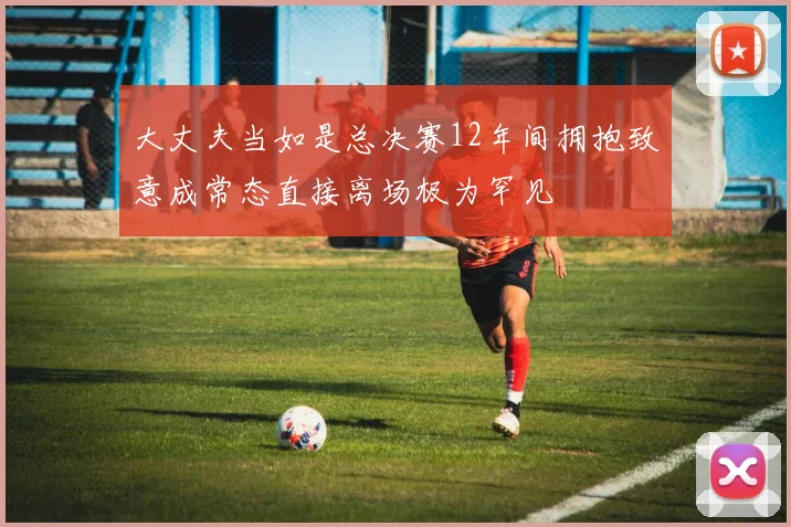 大丈夫当如是总决赛12年间拥抱致意成常态直接离场极为罕见
